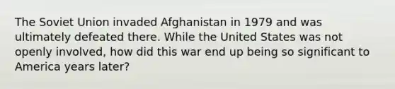 The Soviet Union invaded Afghanistan in 1979 and was ultimately defeated there. While the United States was not openly involved, how did this war end up being so significant to America years later?