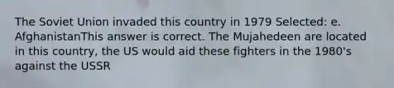 The Soviet Union invaded this country in 1979 Selected: e. AfghanistanThis answer is correct. The Mujahedeen are located in this country, the US would aid these fighters in the 1980's against the USSR