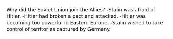 Why did the Soviet Union join the Allies? -Stalin was afraid of Hitler. -Hitler had broken a pact and attacked. -Hitler was becoming too powerful in Eastern Europe. -Stalin wished to take control of territories captured by Germany.