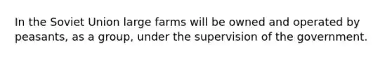 In the Soviet Union large farms will be owned and operated by peasants, as a group, under the supervision of the government.