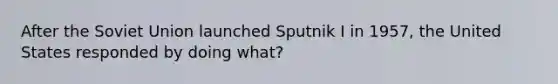 After the Soviet Union launched Sputnik I in 1957, the United States responded by doing what?