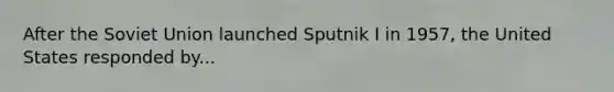 After the Soviet Union launched Sputnik I in 1957, the United States responded by...