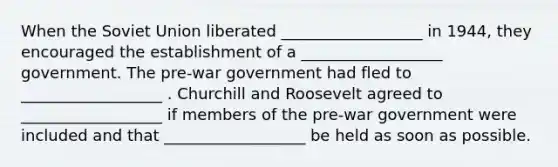 When the <a href='https://www.questionai.com/knowledge/kmhoGLx3kx-soviet-union' class='anchor-knowledge'>soviet union</a> liberated __________________ in 1944, they encouraged the establishment of a __________________ government. The pre-war government had fled to __________________ . Churchill and Roosevelt agreed to __________________ if members of the pre-war government were included and that __________________ be held as soon as possible.