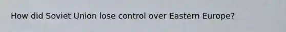 How did Soviet Union lose control over Eastern Europe?