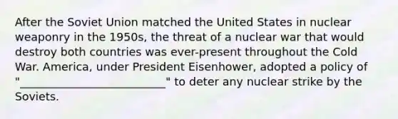 After the Soviet Union matched the United States in nuclear weaponry in the 1950s, the threat of a nuclear war that would destroy both countries was ever-present throughout the Cold War. America, under President Eisenhower, adopted a policy of "__________________________" to deter any nuclear strike by the Soviets.