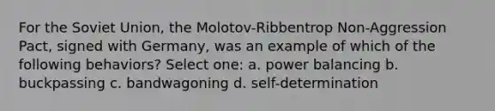 For the Soviet Union, the Molotov-Ribbentrop Non-Aggression Pact, signed with Germany, was an example of which of the following behaviors? Select one: a. power balancing b. buckpassing c. bandwagoning d. self-determination