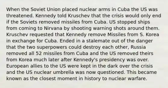 When the Soviet Union placed nuclear arms in Cuba the US was threatened. Kennedy told Kruschev that the crisis would only end if the Soviets removed missiles from Cuba. US stopped ships from coming to Nirvana by shooting warning shots around them. Kruschev requested that Kennedy remove Missiles from S. Korea in exchange for Cuba. Ended in a stalemate out of the danger that the two superpowers could destroy each other, Russia removed all 52 missiles from Cuba and the US removed theirs from Korea much later after Kennedy's presidency was over. European allies to the US were kept in the dark over the crisis and the US nuclear umbrella was now questioned. This became known as the closest moment in history to nuclear warfare.