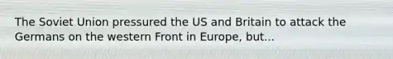 The Soviet Union pressured the US and Britain to attack the Germans on the western Front in Europe, but...