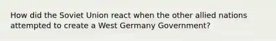 How did the Soviet Union react when the other allied nations attempted to create a West Germany Government?