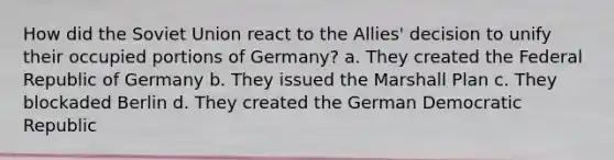 How did the Soviet Union react to the Allies' decision to unify their occupied portions of Germany? a. They created the Federal Republic of Germany b. They issued the Marshall Plan c. They blockaded Berlin d. They created the German Democratic Republic