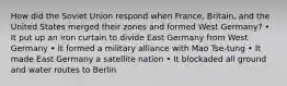 How did the Soviet Union respond when France, Britain, and the United States merged their zones and formed West Germany? • It put up an iron curtain to divide East Germany from West Germany • It formed a military alliance with Mao Tse-tung • It made East Germany a satellite nation • It blockaded all ground and water routes to Berlin