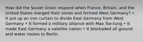 How did the Soviet Union respond when France, Britain, and the United States merged their zones and formed West Germany? • It put up an iron curtain to divide East Germany from West Germany • It formed a military alliance with Mao Tse-tung • It made East Germany a satellite nation • It blockaded all ground and water routes to Berlin