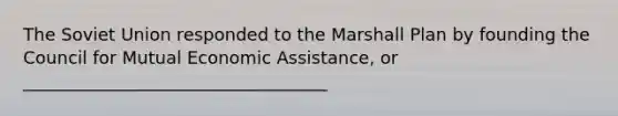 The Soviet Union responded to the Marshall Plan by founding the Council for Mutual Economic Assistance, or ___________________________________