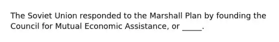 The Soviet Union responded to the Marshall Plan by founding the Council for Mutual Economic Assistance, or _____.