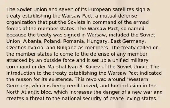 The Soviet Union and seven of its European satellites sign a treaty establishing the Warsaw Pact, a mutual defense organization that put the Soviets in command of the armed forces of the member states. The Warsaw Pact, so named because the treaty was signed in Warsaw, included the Soviet Union, Albania, Poland, Romania, Hungary, East Germany, Czechoslovakia, and Bulgaria as members. The treaty called on the member states to come to the defense of any member attacked by an outside force and it set up a unified military command under Marshal Ivan S. Konev of the Soviet Union. The introduction to the treaty establishing the Warsaw Pact indicated the reason for its existence. This revolved around "Western Germany, which is being remilitarized, and her inclusion in the North Atlantic bloc, which increases the danger of a new war and creates a threat to the national security of peace loving states."