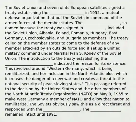 The Soviet Union and seven of its European satellites signed a treaty establishing the __________________ in 1955, a mutual defense organization that put the Soviets in command of the armed forces of the member states. The ___________________, so named because the treaty was signed in ___________, included the Soviet Union, Albania, Poland, Romania, Hungary, East Germany, Czechoslovakia, and Bulgaria as members. The treaty called on the member states to come to the defense of any member attacked by an outside force and it set up a unified military command under Marshal Ivan S. Konev of the Soviet Union. The introduction to the treaty establishing the _________________________ indicated the reason for its existence. This revolved around "Western Germany, which is being remilitarized, and her inclusion in the North Atlantic bloc, which increases the danger of a new war and creates a threat to the national security of peace-loving states." This passage referred to the decision by the United States and the other members of the North Atlantic Treaty Organization (NATO) on May 9, 1955 to make West Germany a member of NATO and allow that nation to remilitarize. The Soviets obviously saw this as a direct threat and responded with the ___________________. The ________________ remained intact until 1991.