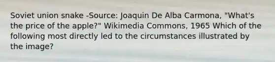 Soviet union snake -Source: Joaquin De Alba Carmona, "What's the price of the apple?" Wikimedia Commons, 1965 Which of the following most directly led to the circumstances illustrated by the image?