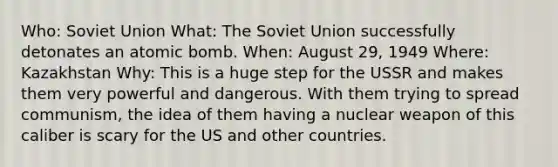 Who: Soviet Union What: The Soviet Union successfully detonates an atomic bomb. When: August 29, 1949 Where: Kazakhstan Why: This is a huge step for the USSR and makes them very powerful and dangerous. With them trying to spread communism, the idea of them having a nuclear weapon of this caliber is scary for the US and other countries.