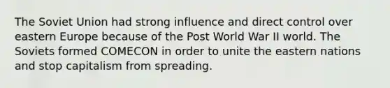 The Soviet Union had strong influence and direct control over eastern Europe because of the Post World War II world. The Soviets formed COMECON in order to unite the eastern nations and stop capitalism from spreading.