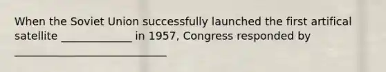 When the Soviet Union successfully launched the first artifical satellite _____________ in 1957, Congress responded by ____________________________