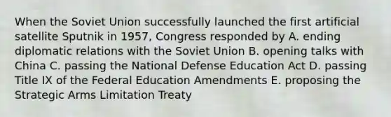 When the Soviet Union successfully launched the first artificial satellite Sputnik in 1957, Congress responded by A. ending diplomatic relations with the Soviet Union B. opening talks with China C. passing the National Defense Education Act D. passing Title IX of the Federal Education Amendments E. proposing the Strategic Arms Limitation Treaty