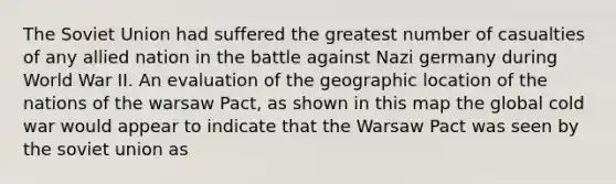The Soviet Union had suffered the greatest number of casualties of any allied nation in the battle against Nazi germany during World War II. An evaluation of the geographic location of the nations of the warsaw Pact, as shown in this map the global cold war would appear to indicate that the Warsaw Pact was seen by the soviet union as
