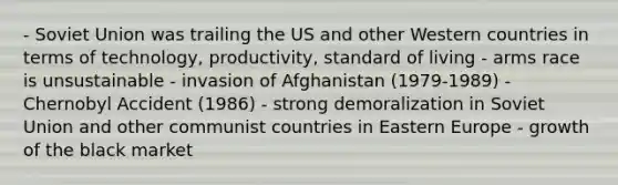 - Soviet Union was trailing the US and other Western countries in terms of technology, productivity, standard of living - arms race is unsustainable - invasion of Afghanistan (1979-1989) - Chernobyl Accident (1986) - strong demoralization in Soviet Union and other communist countries in Eastern Europe - growth of the black market