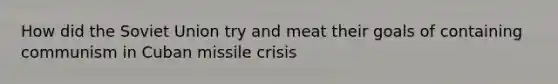 How did the Soviet Union try and meat their goals of containing communism in Cuban missile crisis