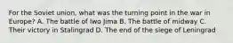 For the Soviet union, what was the turning point in the war in Europe? A. The battle of Iwo Jima B. The battle of midway C. Their victory in Stalingrad D. The end of the siege of Leningrad