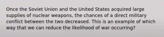 Once the Soviet Union and the United States acquired large supplies of nuclear weapons, the chances of a direct military conflict between the two decreased. This is an example of which way that we can reduce the likelihood of war occurring?