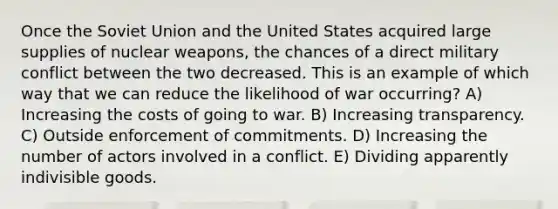 Once the Soviet Union and the United States acquired large supplies of nuclear weapons, the chances of a direct military conflict between the two decreased. This is an example of which way that we can reduce the likelihood of war occurring? A) Increasing the costs of going to war. B) Increasing transparency. C) Outside enforcement of commitments. D) Increasing the number of actors involved in a conflict. E) Dividing apparently indivisible goods.