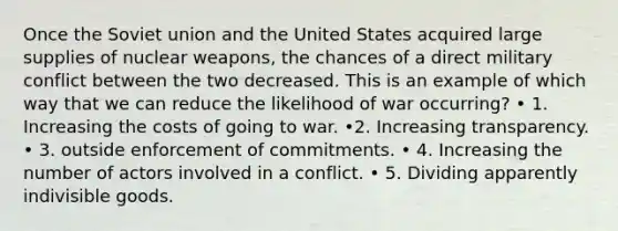 Once the Soviet union and the United States acquired large supplies of nuclear weapons, the chances of a direct military conflict between the two decreased. This is an example of which way that we can reduce the likelihood of war occurring? • 1. Increasing the costs of going to war. •2. Increasing transparency. • 3. outside enforcement of commitments. • 4. Increasing the number of actors involved in a conflict. • 5. Dividing apparently indivisible goods.