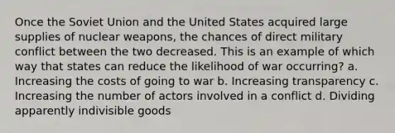 Once the Soviet Union and the United States acquired large supplies of nuclear weapons, the chances of direct military conflict between the two decreased. This is an example of which way that states can reduce the likelihood of war occurring? a. Increasing the costs of going to war b. Increasing transparency c. Increasing the number of actors involved in a conflict d. Dividing apparently indivisible goods