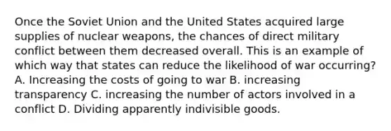 Once the Soviet Union and the United States acquired large supplies of nuclear weapons, the chances of direct military conflict between them decreased overall. This is an example of which way that states can reduce the likelihood of war occurring? A. Increasing the costs of going to war B. increasing transparency C. increasing the number of actors involved in a conflict D. Dividing apparently indivisible goods.