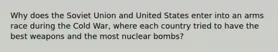 Why does the Soviet Union and United States enter into an arms race during the Cold War, where each country tried to have the best weapons and the most nuclear bombs?