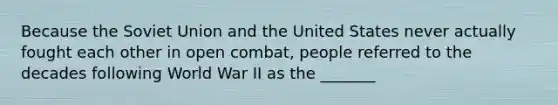 Because the Soviet Union and the United States never actually fought each other in open combat, people referred to the decades following World War II as the _______