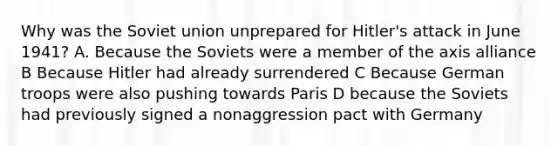 Why was the Soviet union unprepared for Hitler's attack in June 1941? A. Because the Soviets were a member of the axis alliance B Because Hitler had already surrendered C Because German troops were also pushing towards Paris D because the Soviets had previously signed a nonaggression pact with Germany