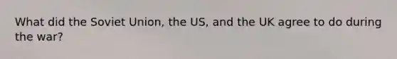 What did the Soviet Union, the US, and the UK agree to do during the war?