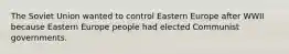 The Soviet Union wanted to control Eastern Europe after WWII because Eastern Europe people had elected Communist governments.