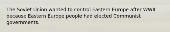 The Soviet Union wanted to control Eastern Europe after WWII because Eastern Europe people had elected Communist governments.