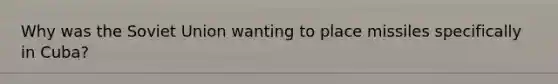 Why was the Soviet Union wanting to place missiles specifically in Cuba?
