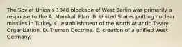 The Soviet Union's 1948 blockade of West Berlin was primarily a response to the A. Marshall Plan. B. United States putting nuclear missiles in Turkey. C. establishment of the North Atlantic Treaty Organization. D. Truman Doctrine. E. creation of a unified West Germany.