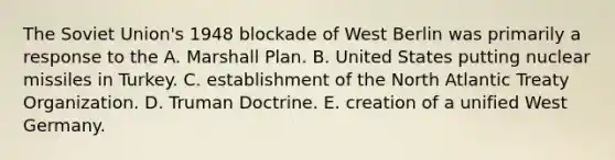 The Soviet Union's 1948 blockade of West Berlin was primarily a response to the A. Marshall Plan. B. United States putting nuclear missiles in Turkey. C. establishment of the North Atlantic Treaty Organization. D. Truman Doctrine. E. creation of a unified West Germany.