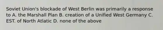 Soviet Union's blockade of West Berlin was primarily a response to A. the Marshall Plan B. creation of a Unified West Germany C. EST. of North Atlatic D. none of the above