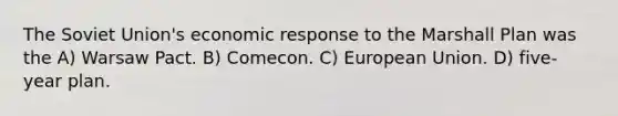 The Soviet Union's economic response to the Marshall Plan was the A) Warsaw Pact. B) Comecon. C) European Union. D) five-year plan.