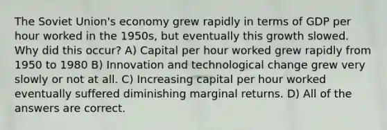 The Soviet Union's economy grew rapidly in terms of GDP per hour worked in the 1950s, but eventually this growth slowed. Why did this occur? A) Capital per hour worked grew rapidly from 1950 to 1980 B) Innovation and technological change grew very slowly or not at all. C) Increasing capital per hour worked eventually suffered diminishing marginal returns. D) All of the answers are correct.