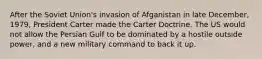 After the Soviet Union's invasion of Afganistan in late December, 1979, President Carter made the Carter Doctrine. The US would not allow the Persian Gulf to be dominated by a hostile outside power, and a new military command to back it up.