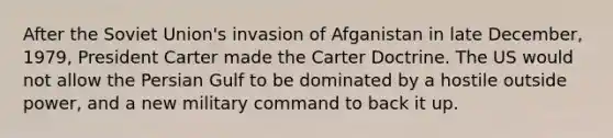 After the Soviet Union's invasion of Afganistan in late December, 1979, President Carter made the Carter Doctrine. The US would not allow the Persian Gulf to be dominated by a hostile outside power, and a new military command to back it up.