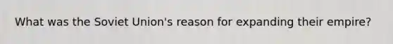 What was the Soviet Union's reason for expanding their empire?