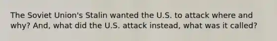 The Soviet Union's Stalin wanted the U.S. to attack where and why? And, what did the U.S. attack instead, what was it called?